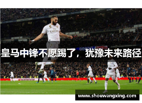 皇马中锋不愿踢了，犹豫未来路径